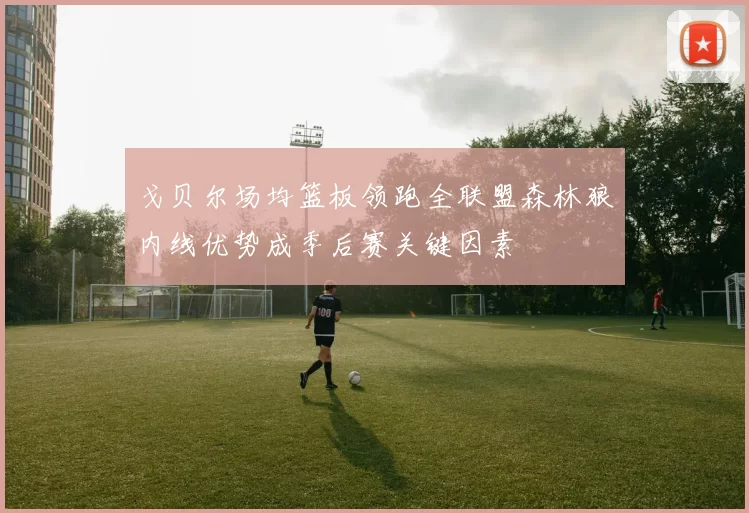 戈贝尔场均篮板领跑全联盟森林狼内线优势成季后赛关键因素