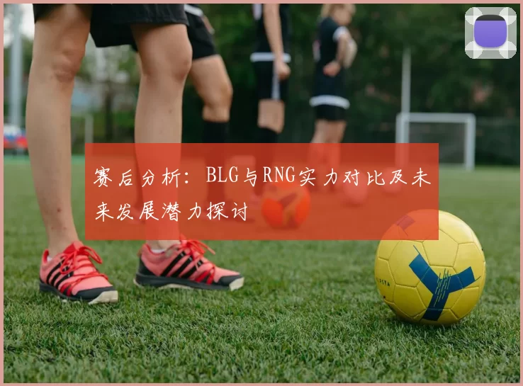 赛后分析:BLG与RNG实力对比及未来发展潜力探讨