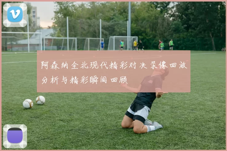 阿森纳全北现代精彩对决录像回放分析与精彩瞬间回顾