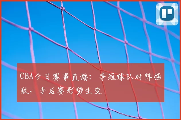 CBA今日赛事直播：争冠球队对阵强敌，季后赛形势生变