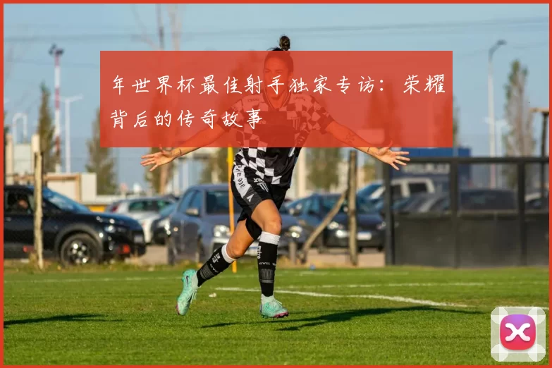 年世界杯最佳射手独家专访：荣耀背后的传奇故事