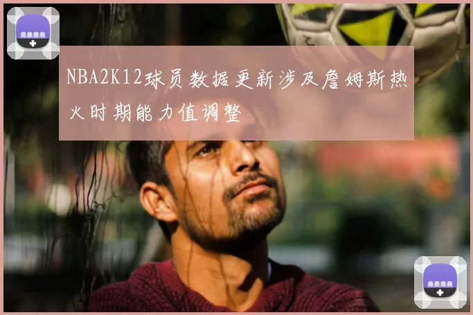 NBA2K12球员数据更新涉及詹姆斯热火时期能力值调整