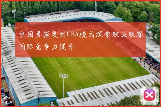 中国男篮复刻CBA模式探索职业联赛国际竞争力提升