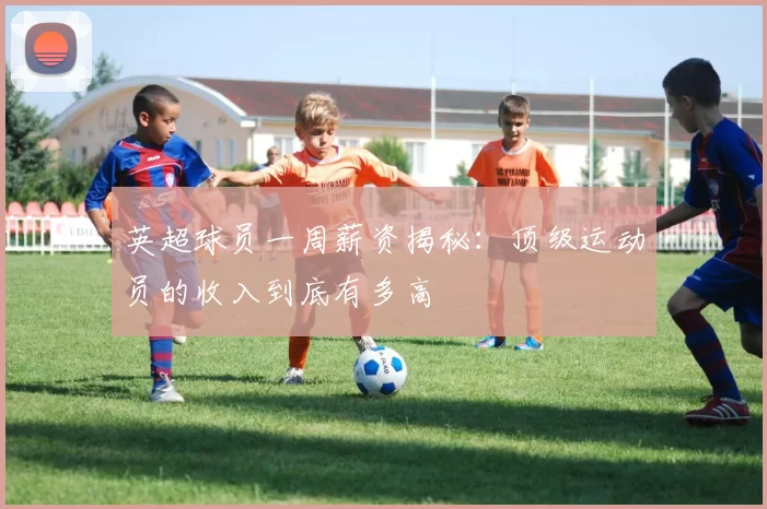 英超球员一周薪资揭秘：顶级运动员的收入到底有多高