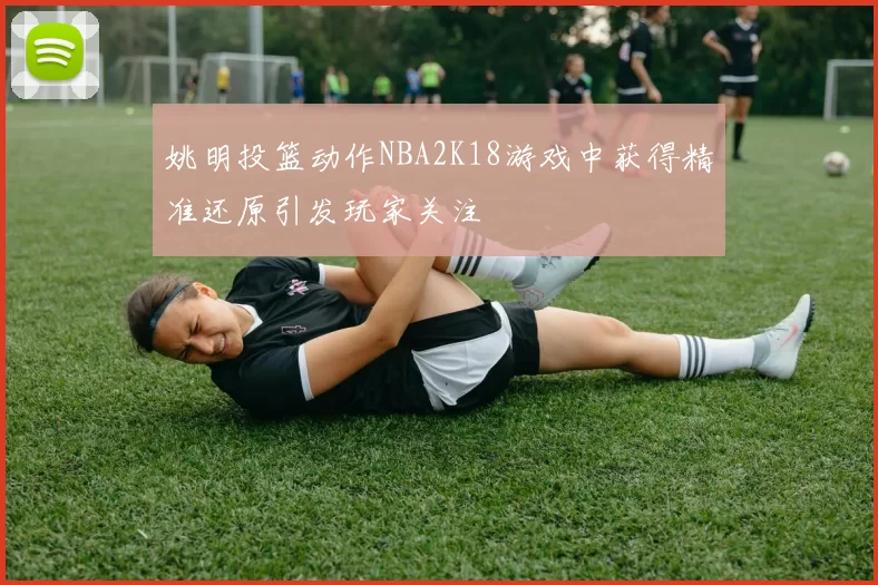 姚明投篮动作NBA2K18游戏中获得精准还原引发玩家关注