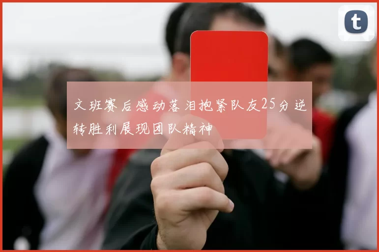 文班赛后感动落泪抱紧队友25分逆转胜利展现团队精神