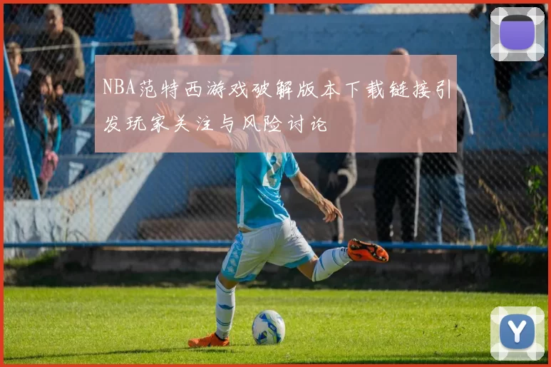 NBA范特西游戏破解版本下载链接引发玩家关注与风险讨论