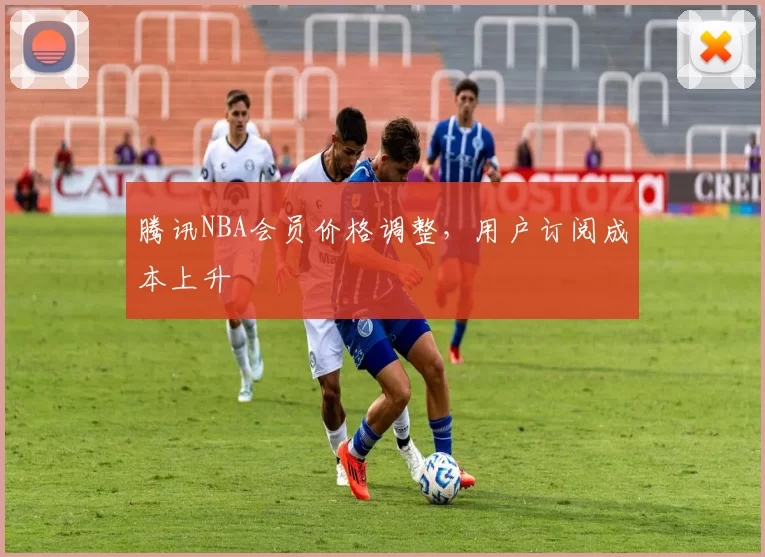 腾讯NBA会员价格调整,用户订阅成本上升