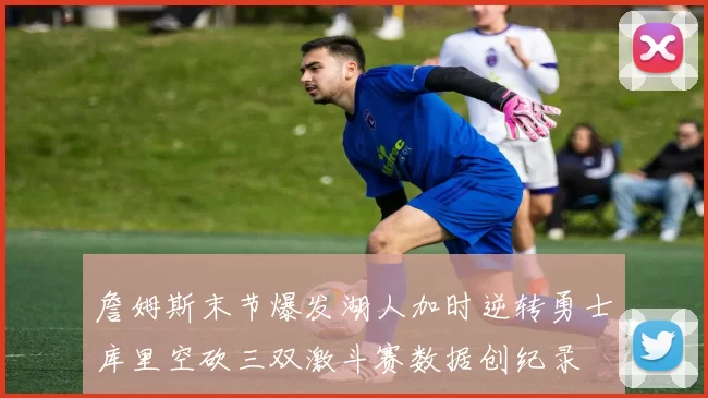 詹姆斯末节爆发湖人加时逆转勇士库里空砍三双激斗赛数据创纪录