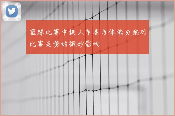 篮球比赛中换人节奏与体能分配对比赛走势的微妙影响