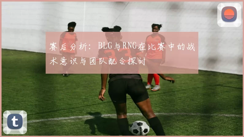 赛后分析:BLG与RNG在比赛中的战术意识与团队配合探讨