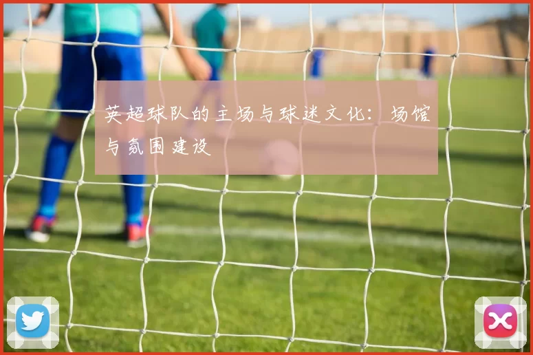 英超球队的主场与球迷文化：场馆与氛围建设