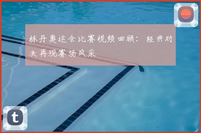 林丹奥运会比赛视频回顾：经典对决再现赛场风采