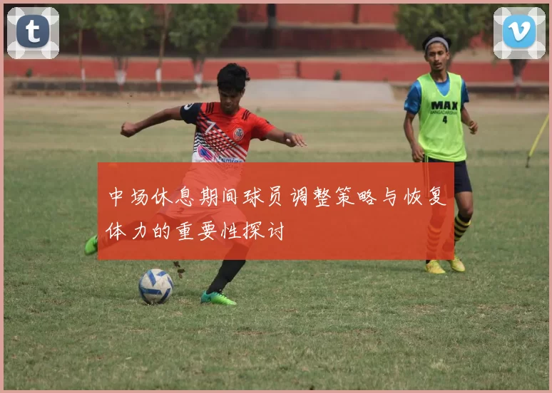 中场休息期间球员调整策略与恢复体力的重要性探讨