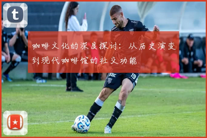 咖啡文化的深度探讨：从历史演变到现代咖啡馆的社交功能