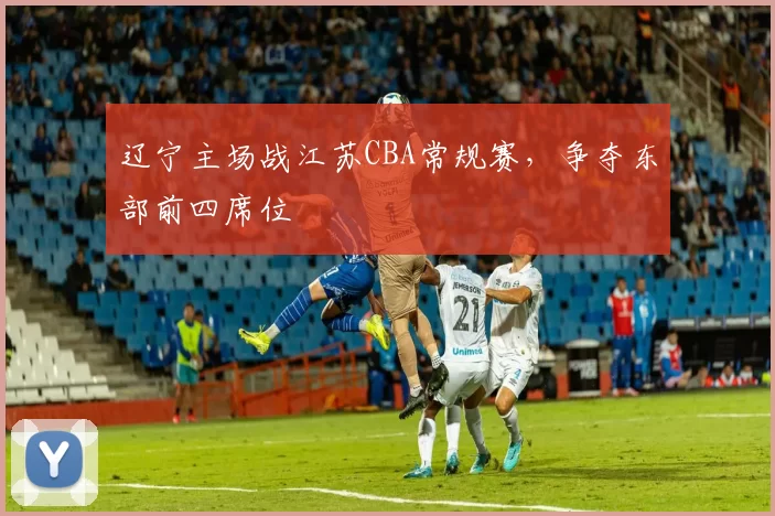 辽宁主场战江苏CBA常规赛，争夺东部前四席位
