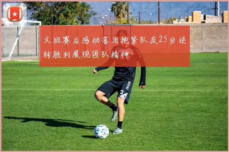 文班赛后感动落泪抱紧队友25分逆转胜利展现团队精神