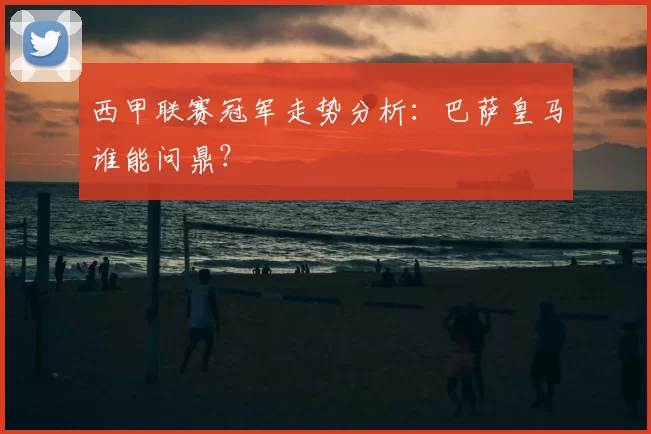 西甲联赛冠军走势分析：巴萨皇马谁能问鼎？