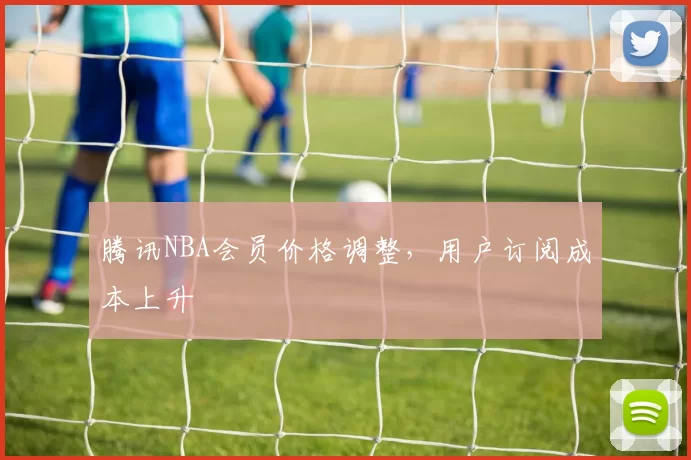 腾讯NBA会员价格调整，用户订阅成本上升