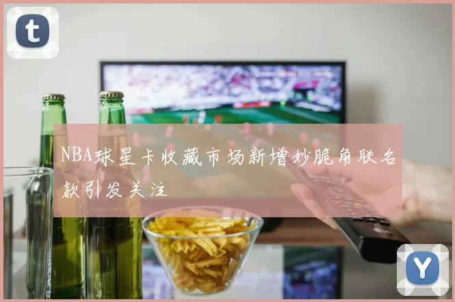 NBA球星卡收藏市场新增妙脆角联名款引发关注