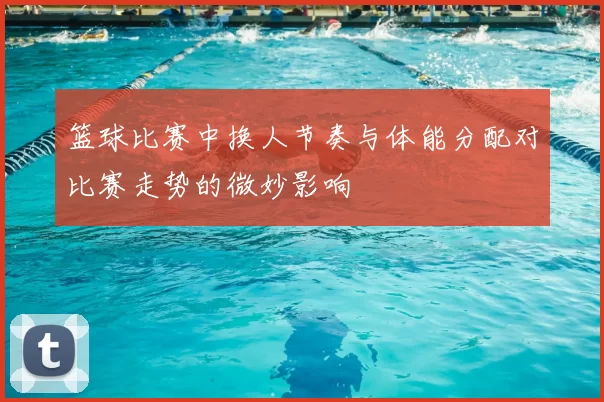 篮球比赛中换人节奏与体能分配对比赛走势的微妙影响