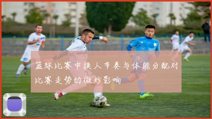 篮球比赛中换人节奏与体能分配对比赛走势的微妙影响