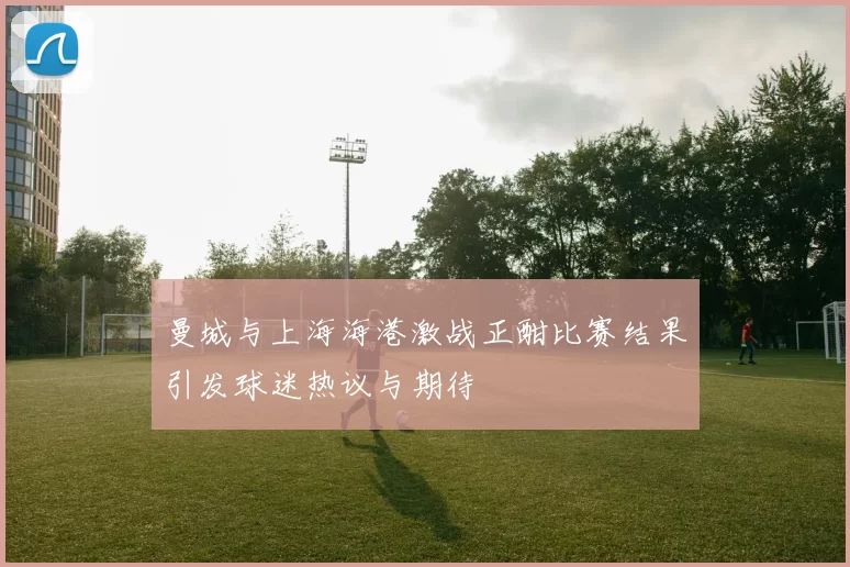 曼城与上海海港激战正酣比赛结果引发球迷热议与期待