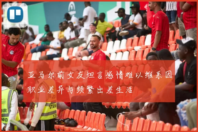 亚马尔前女友坦言感情难以维系因职业差异与频繁出差生活