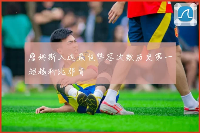 詹姆斯入选最佳阵容次数历史第一超越科比邓肯