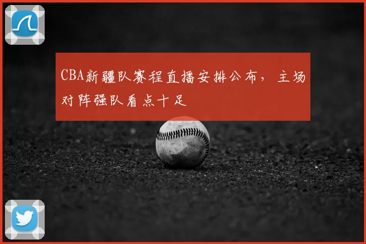 CBA新疆队赛程直播安排公布，主场对阵强队看点十足