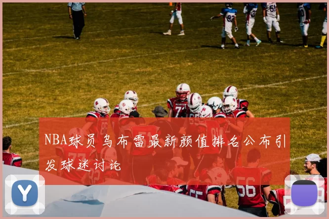 NBA球员乌布雷最新颜值排名公布引发球迷讨论