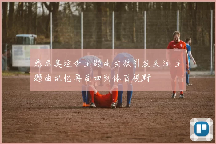悉尼奥运会主题曲女孩引发关注 主题曲记忆再度回到体育视野