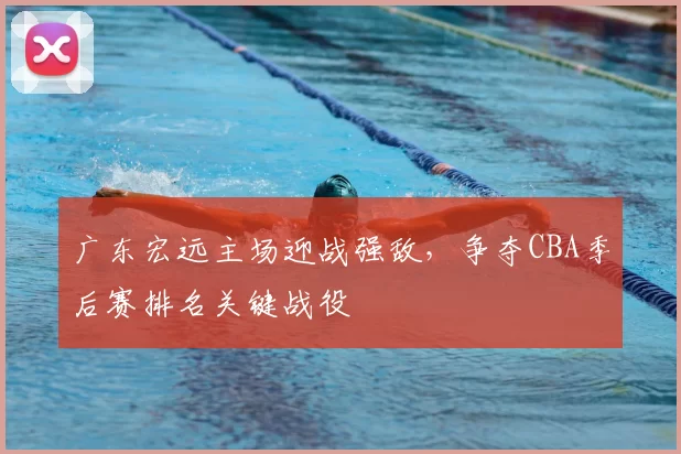 广东宏远主场迎战强敌，争夺CBA季后赛排名关键战役