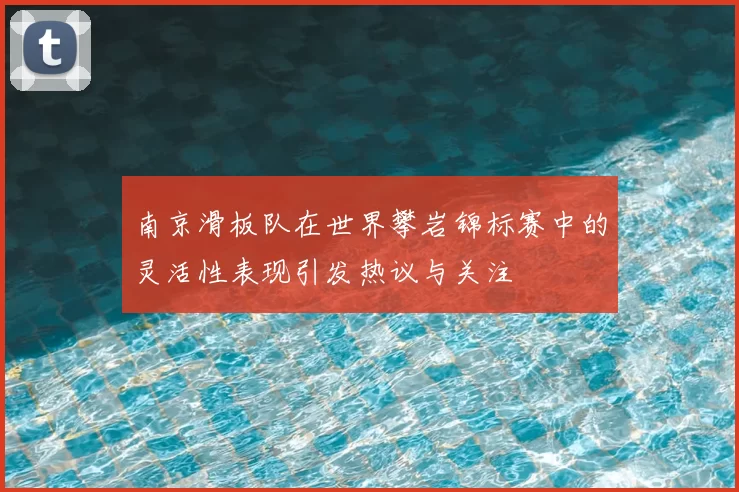 南京滑板队在世界攀岩锦标赛中的灵活性表现引发热议与关注