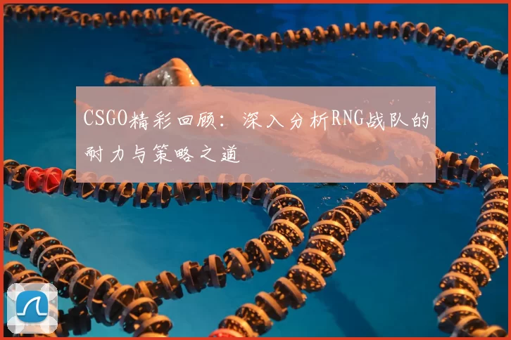 CSGO精彩回顾：深入分析RNG战队的耐力与策略之道