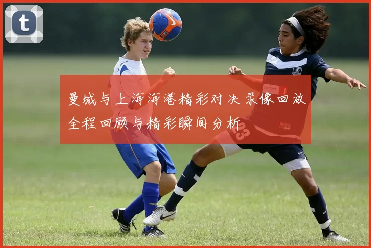 曼城与上海海港精彩对决录像回放全程回顾与精彩瞬间分析