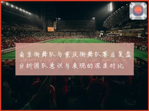 南京街舞队与重庆街舞队赛后复盘分析团队意识与表现的深度对比