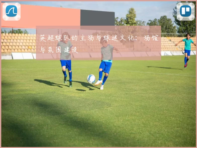 英超球队的主场与球迷文化：场馆与氛围建设