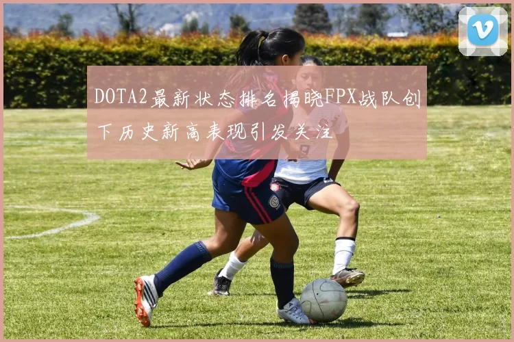 DOTA2最新状态排名揭晓FPX战队创下历史新高表现引发关注