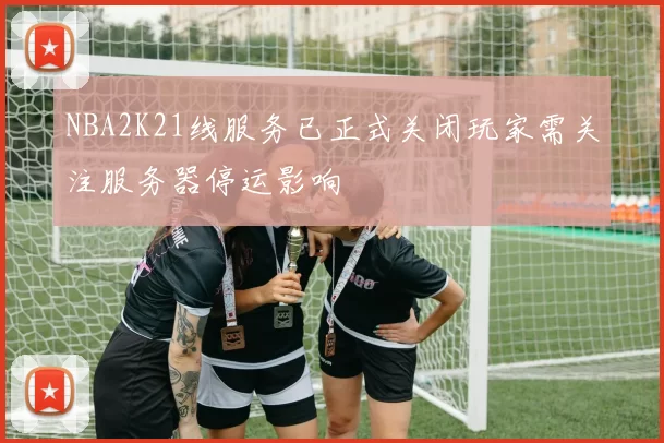 NBA2K21线服务已正式关闭玩家需关注服务器停运影响