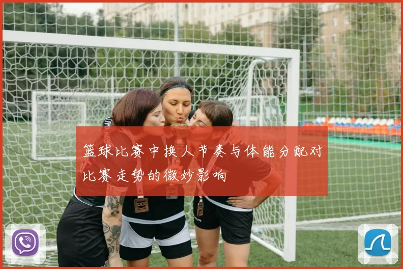 篮球比赛中换人节奏与体能分配对比赛走势的微妙影响