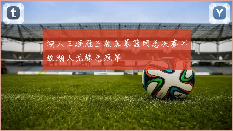 湖人三连冠王朝落幕篮网总决赛不敌湖人无缘总冠军