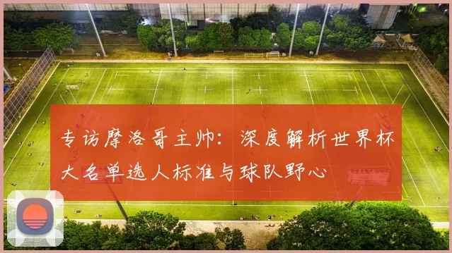 专访摩洛哥主帅:深度解析世界杯大名单选人标准与球队野心