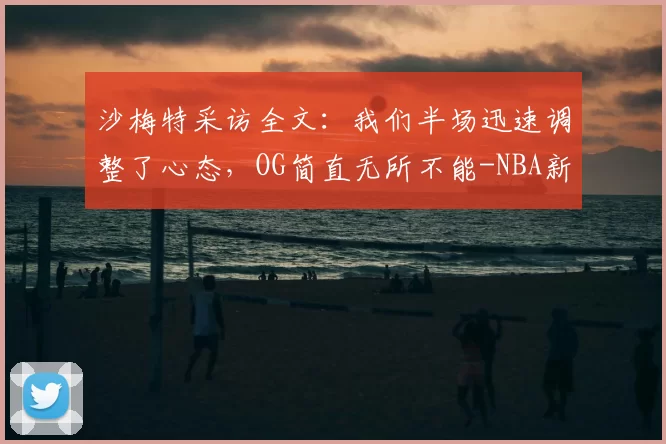 沙梅特采访全文:我们半场迅速调整了心态,OG简直无所不能-NBA新闻