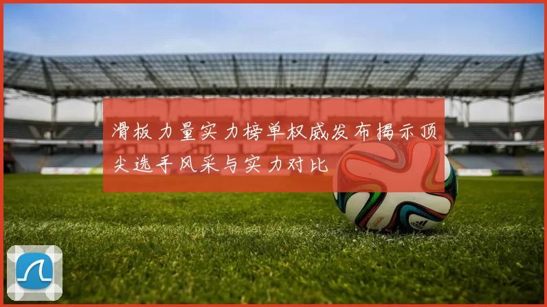 滑板力量实力榜单权威发布揭示顶尖选手风采与实力对比