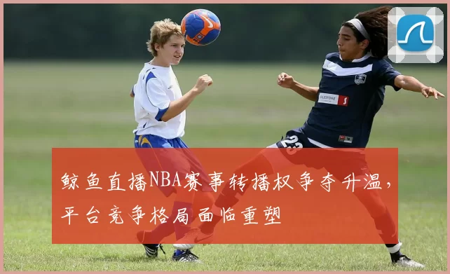 鲸鱼直播NBA赛事转播权争夺升温，平台竞争格局面临重塑