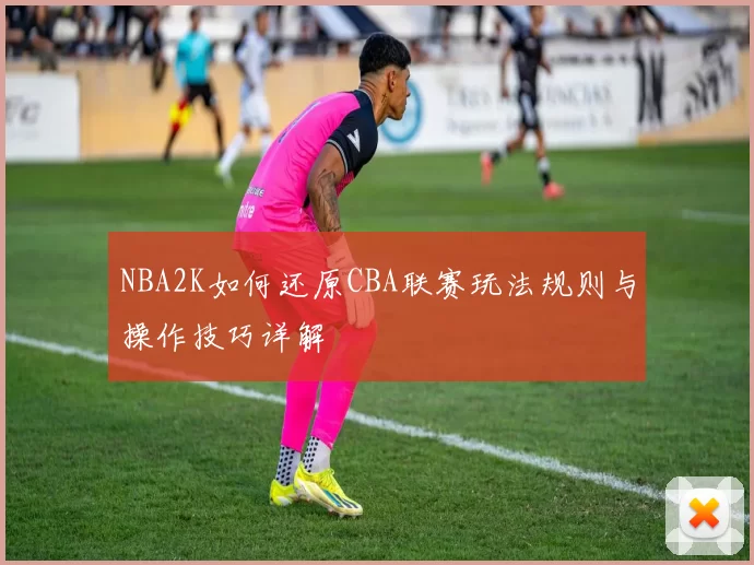 NBA2K如何还原CBA联赛玩法规则与操作技巧详解