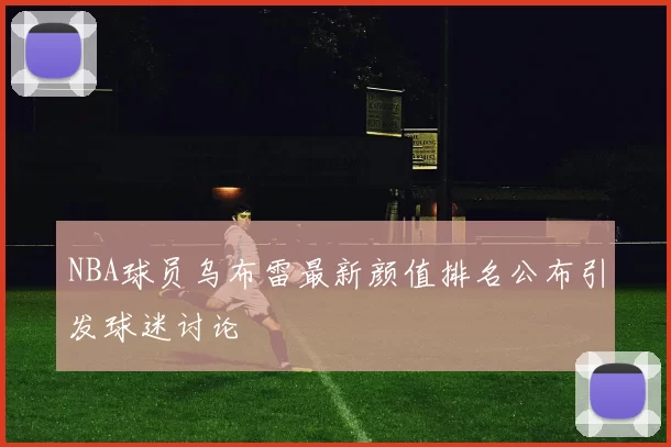 NBA球员乌布雷最新颜值排名公布引发球迷讨论