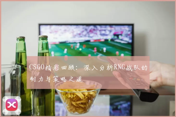 CSGO精彩回顾：深入分析RNG战队的耐力与策略之道
