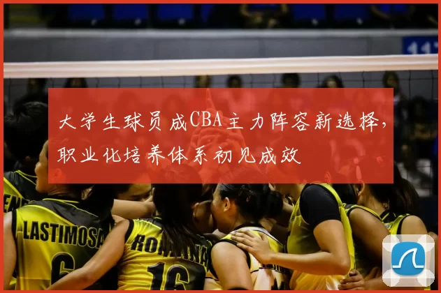 大学生球员成CBA主力阵容新选择，职业化培养体系初见成效
